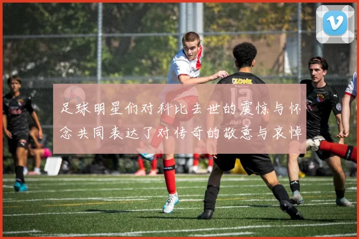 足球明星们对科比去世的震惊与怀念共同表达了对传奇的敬意与哀悼