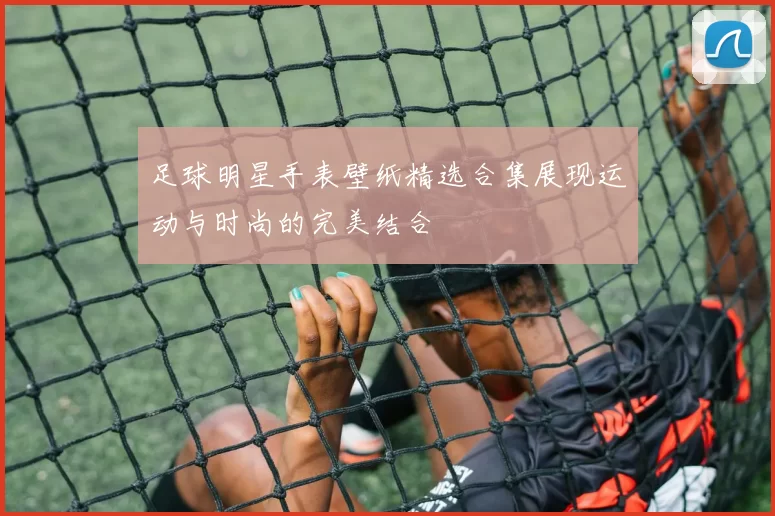 足球明星手表壁纸精选合集展现运动与时尚的完美结合