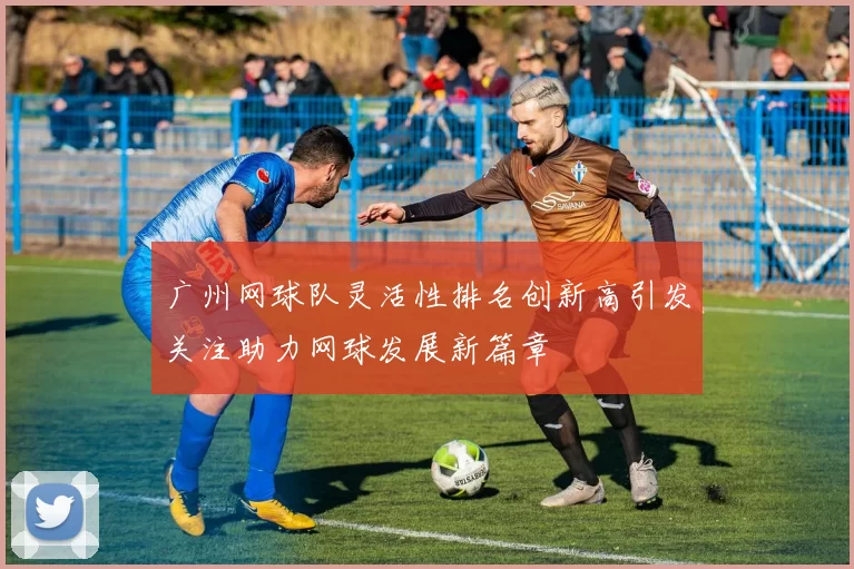 广州网球队灵活性排名创新高引发关注助力网球发展新篇章
