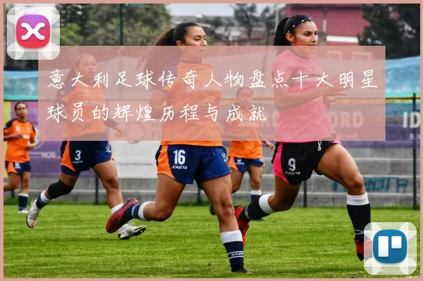 意大利足球传奇人物盘点十大明星球员的辉煌历程与成就