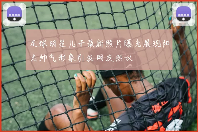 足球明星儿子最新照片曝光展现阳光帅气形象引发网友热议