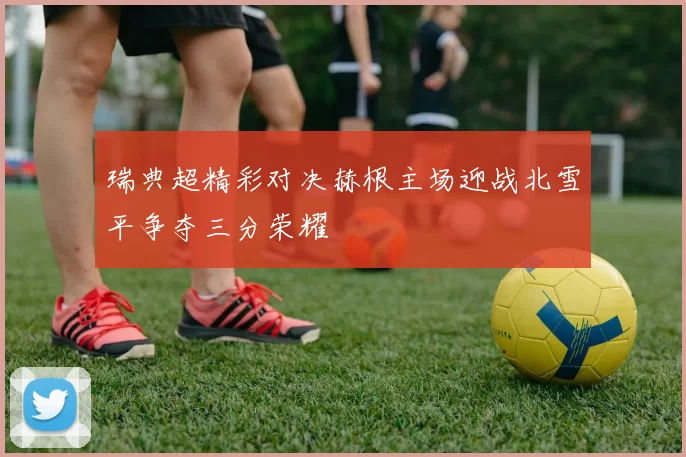 瑞典超精彩对决赫根主场迎战北雪平争夺三分荣耀