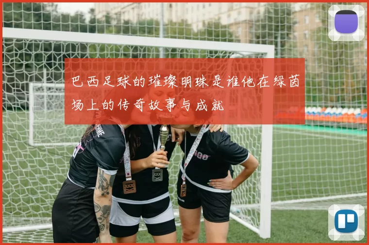 巴西足球的璀璨明珠是谁他在绿茵场上的传奇故事与成就