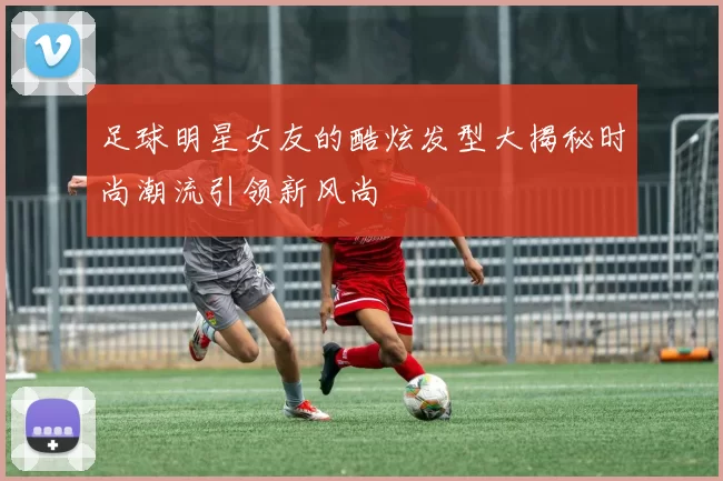 足球明星女友的酷炫发型大揭秘时尚潮流引领新风尚