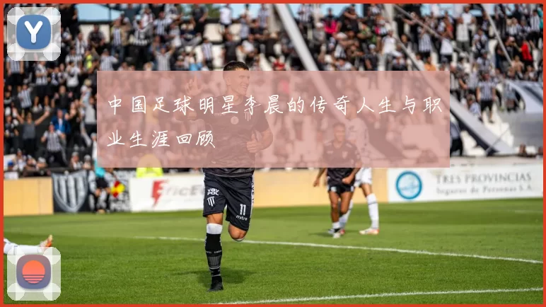中国足球明星李晨的传奇人生与职业生涯回顾