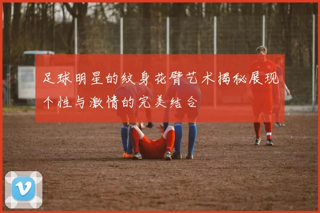足球明星的纹身花臂艺术揭秘展现个性与激情的完美结合