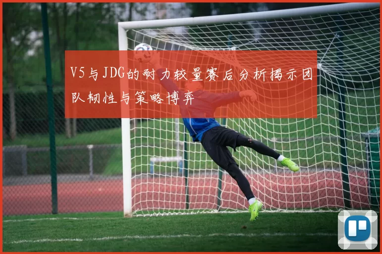 V5与JDG的耐力较量赛后分析揭示团队韧性与策略博弈