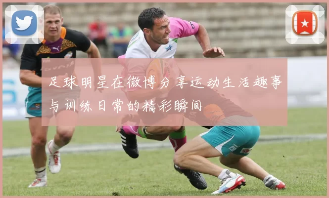 足球明星在微博分享运动生活趣事与训练日常的精彩瞬间