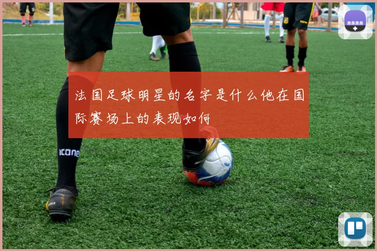 法国足球明星的名字是什么他在国际赛场上的表现如何