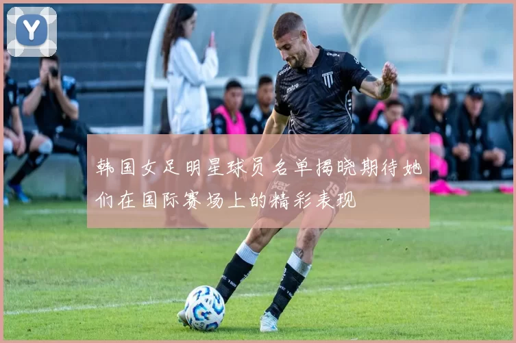 韩国女足明星球员名单揭晓期待她们在国际赛场上的精彩表现