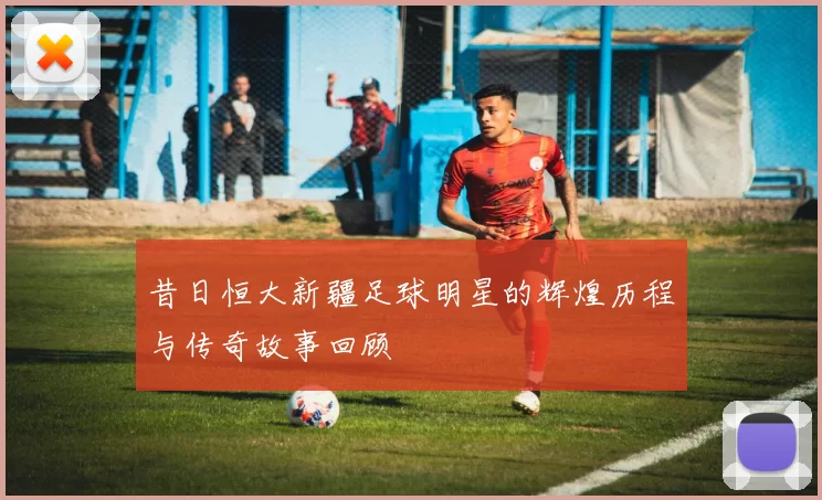 昔日恒大新疆足球明星的辉煌历程与传奇故事回顾