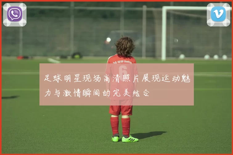 足球明星现场高清照片展现运动魅力与激情瞬间的完美结合