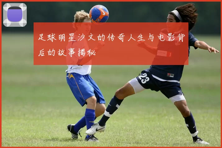 足球明星沙文的传奇人生与电影背后的故事揭秘