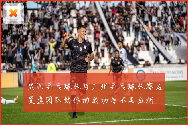 武汉乒乓球队与广州乒乓球队赛后复盘团队协作的成功与不足分析