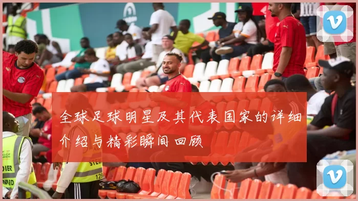 全球足球明星及其代表国家的详细介绍与精彩瞬间回顾