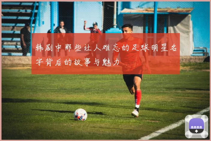 韩剧中那些让人难忘的足球明星名字背后的故事与魅力