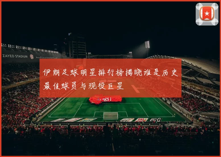 伊朗足球明星排行榜揭晓谁是历史最佳球员与现役巨星