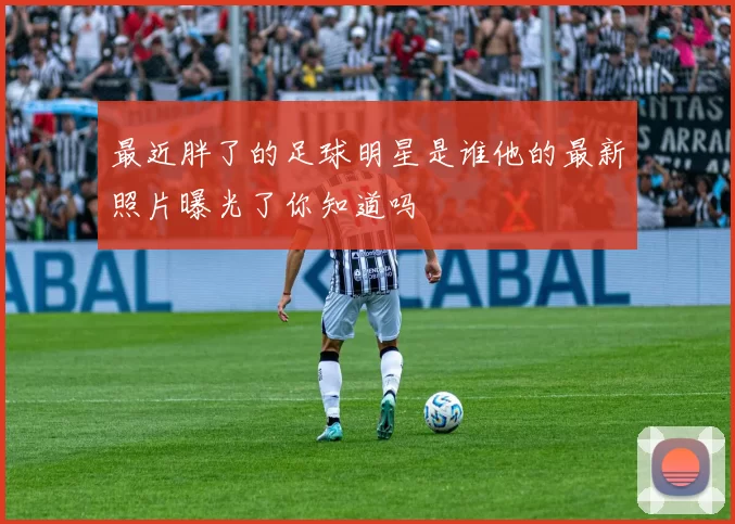 最近胖了的足球明星是谁他的最新照片曝光了你知道吗
