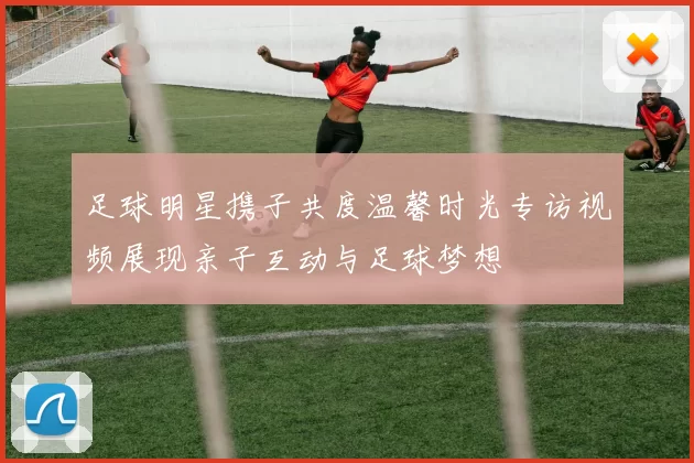 足球明星携子共度温馨时光专访视频展现亲子互动与足球梦想