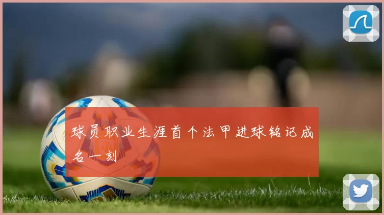 球员职业生涯首个法甲进球铭记成名一刻