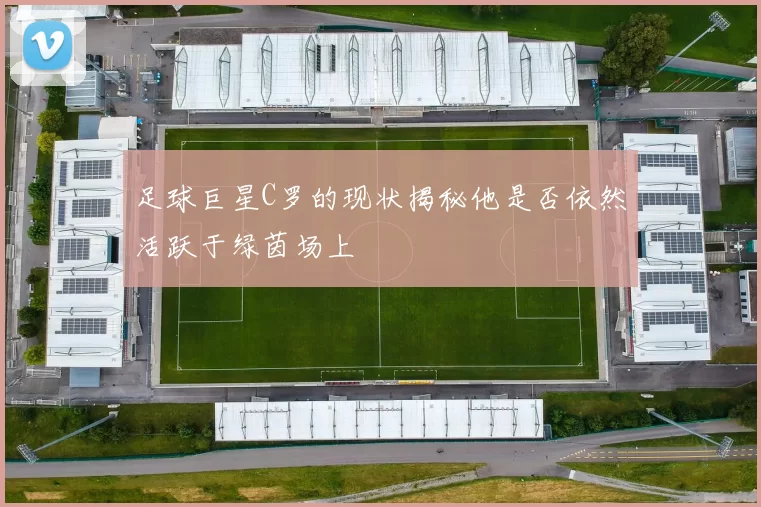足球巨星C罗的现状揭秘他是否依然活跃于绿茵场上