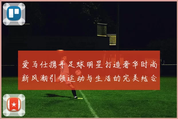 爱马仕携手足球明星打造奢华时尚新风潮引领运动与生活的完美结合