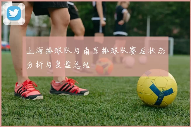 上海排球队与南京排球队赛后状态分析与复盘总结