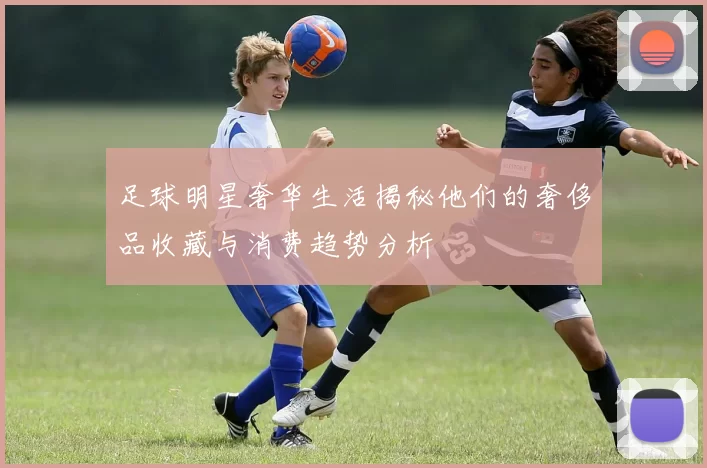 足球明星奢华生活揭秘他们的奢侈品收藏与消费趋势分析