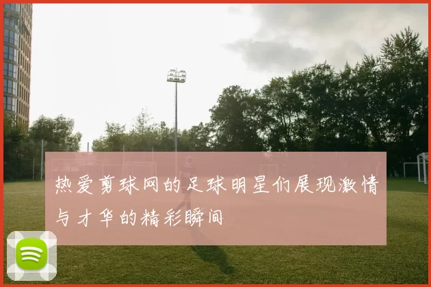 热爱剪球网的足球明星们展现激情与才华的精彩瞬间
