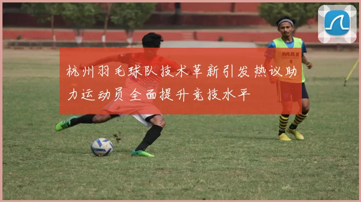 杭州羽毛球队技术革新引发热议助力运动员全面提升竞技水平
