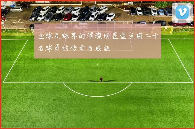全球足球界的璀璨明星盘点前二十名球员的传奇与成就