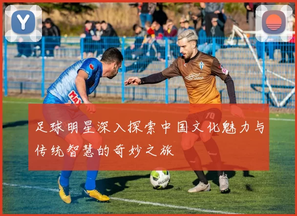 足球明星深入探索中国文化魅力与传统智慧的奇妙之旅