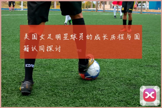 美国女足明星球员的成长历程与国籍认同探讨