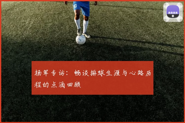 杨军专访：畅谈排球生涯与心路历程的点滴回顾