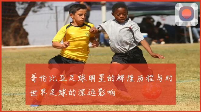 哥伦比亚足球明星的辉煌历程与对世界足球的深远影响