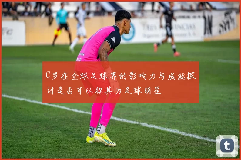 C罗在全球足球界的影响力与成就探讨是否可以称其为足球明星