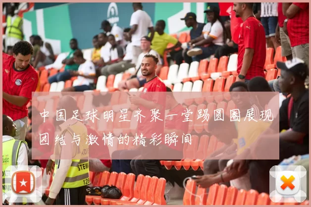 中国足球明星齐聚一堂踢圆圈展现团结与激情的精彩瞬间