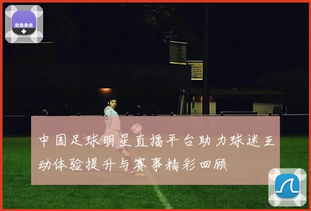 中国足球明星直播平台助力球迷互动体验提升与赛事精彩回顾