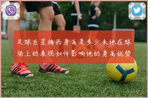 足球巨星梅西身高是多少米他在球场上的表现如何影响他的身高优势