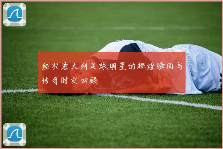 经典意大利足球明星的辉煌瞬间与传奇时刻回顾