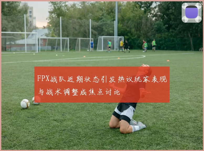 FPX战队近期状态引发热议玩家表现与战术调整成焦点讨论
