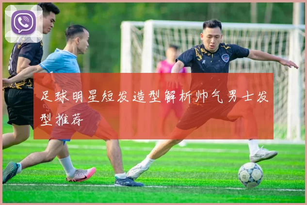 足球明星短发造型解析帅气男士发型推荐