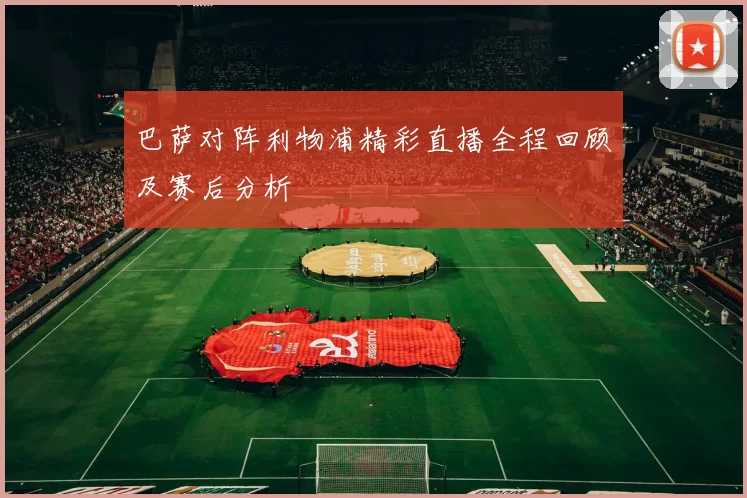 巴萨对阵利物浦精彩直播全程回顾及赛后分析