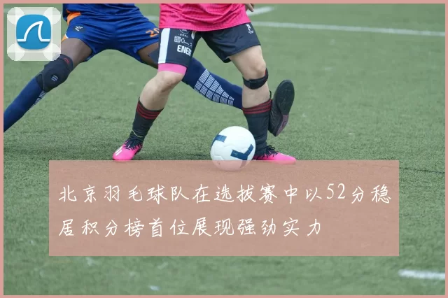 北京羽毛球队在选拔赛中以52分稳居积分榜首位展现强劲实力