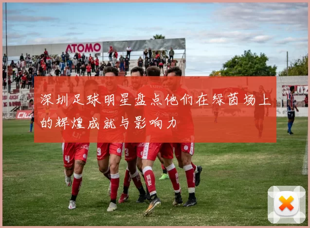 深圳足球明星盘点他们在绿茵场上的辉煌成就与影响力