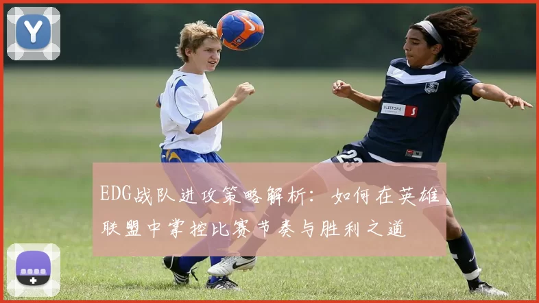 EDG战队进攻策略解析：如何在英雄联盟中掌控比赛节奏与胜利之道