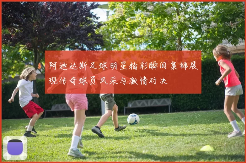阿迪达斯足球明星精彩瞬间集锦展现传奇球员风采与激情对决