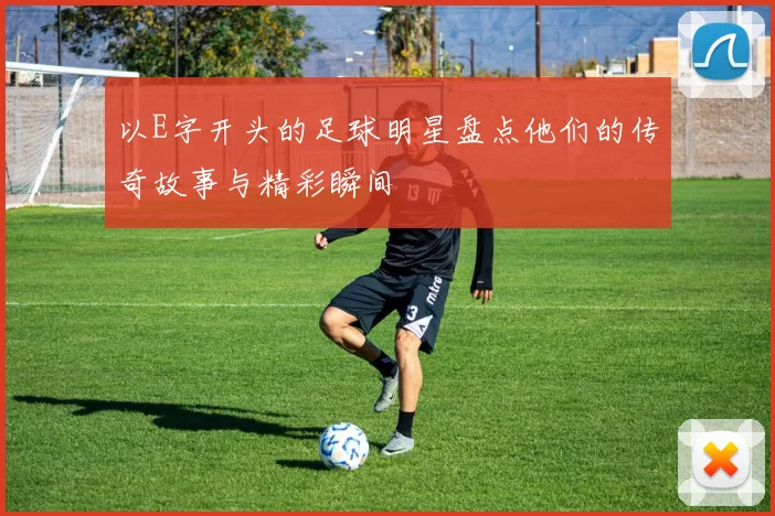 以E字开头的足球明星盘点他们的传奇故事与精彩瞬间