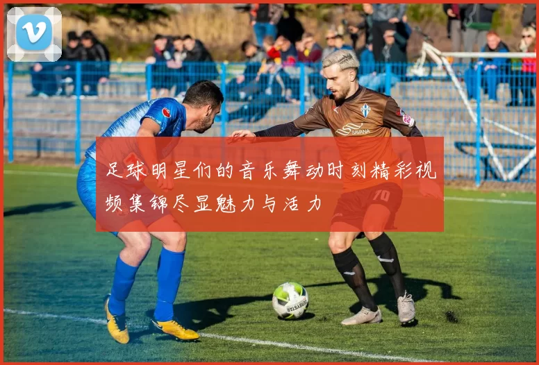 足球明星们的音乐舞动时刻精彩视频集锦尽显魅力与活力