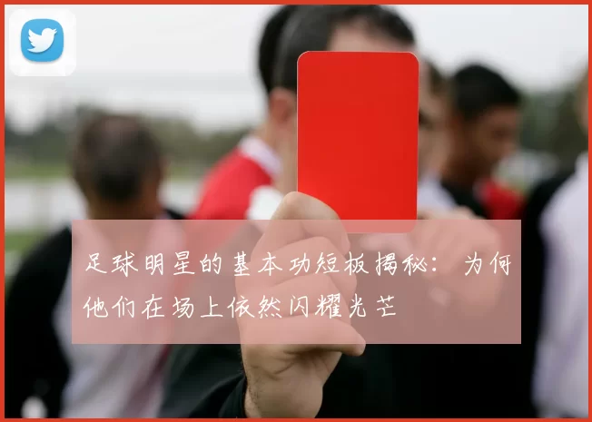 足球明星的基本功短板揭秘：为何他们在场上依然闪耀光芒